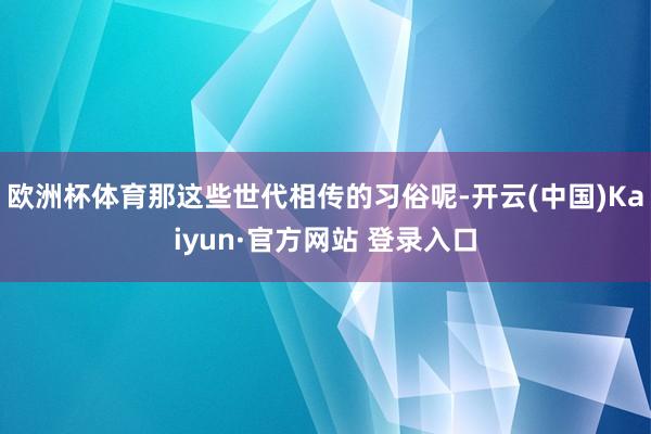欧洲杯体育那这些世代相传的习俗呢-开云(中国)Kaiyun·官方网站 登录入口
