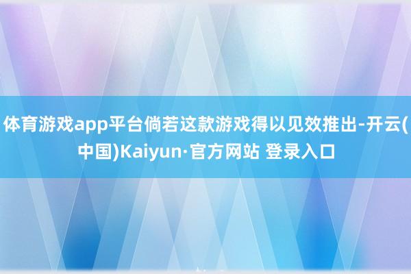 体育游戏app平台倘若这款游戏得以见效推出-开云(中国)Kaiyun·官方网站 登录入口
