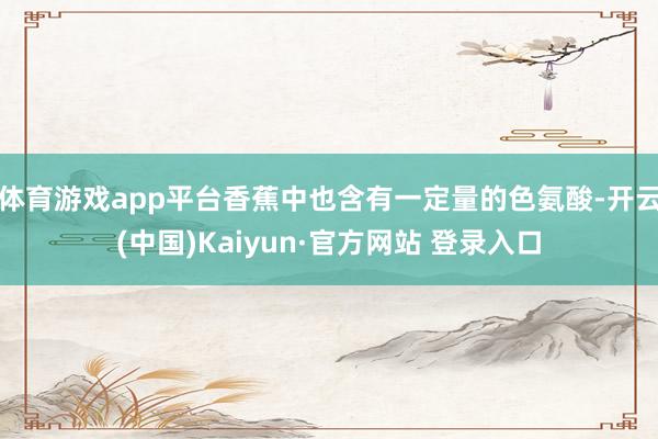 体育游戏app平台香蕉中也含有一定量的色氨酸-开云(中国)Kaiyun·官方网站 登录入口