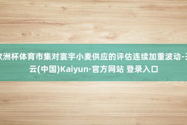 欧洲杯体育市集对寰宇小麦供应的评估连续加重波动-开云(中国)Kaiyun·官方网站 登录入口