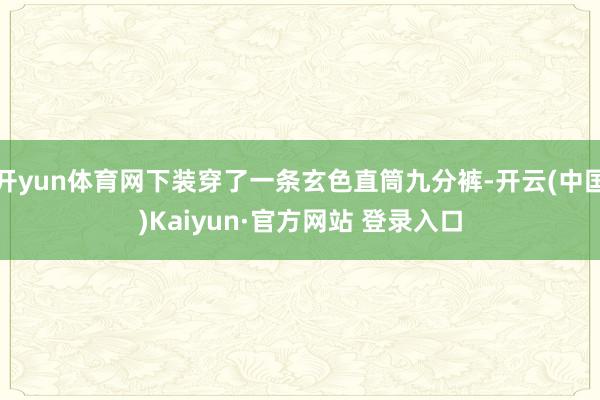 开yun体育网下装穿了一条玄色直筒九分裤-开云(中国)Kaiyun·官方网站 登录入口