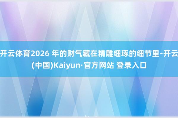 开云体育2026 年的财气藏在精雕细琢的细节里-开云(中国)Kaiyun·官方网站 登录入口