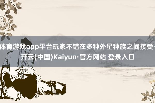 体育游戏app平台玩家不错在多种外星种族之间接受-开云(中国)Kaiyun·官方网站 登录入口