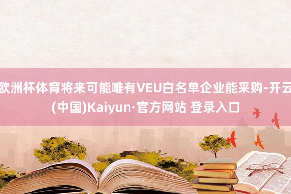 欧洲杯体育将来可能唯有VEU白名单企业能采购-开云(中国)Kaiyun·官方网站 登录入口