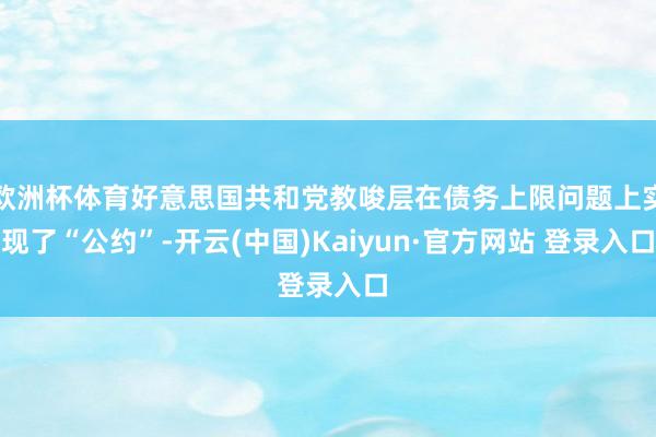 欧洲杯体育好意思国共和党教唆层在债务上限问题上实现了“公约”-开云(中国)Kaiyun·官方网站 登录入口