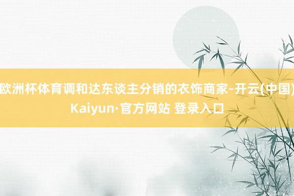 欧洲杯体育调和达东谈主分销的衣饰商家-开云(中国)Kaiyun·官方网站 登录入口
