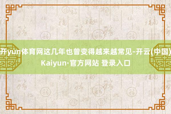开yun体育网这几年也曾变得越来越常见-开云(中国)Kaiyun·官方网站 登录入口