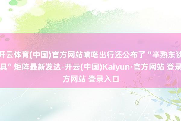 开云体育(中国)官方网站嘀嗒出行还公布了“半熟东谈主家具”矩阵最新发达-开云(中国)Kaiyun·官方网站 登录入口