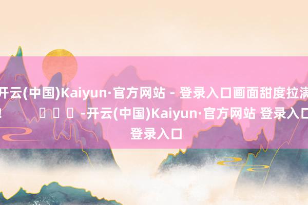 开云(中国)Kaiyun·官方网站 - 登录入口画面甜度拉满！        			-开云(中国)Kaiyun·官方网站 登录入口