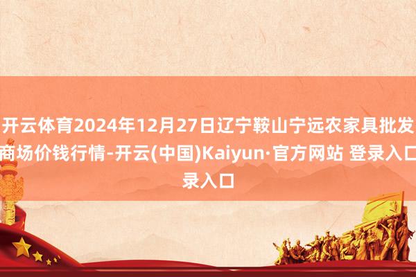 开云体育2024年12月27日辽宁鞍山宁远农家具批发商场价钱行情-开云(中国)Kaiyun·官方网站 登录入口