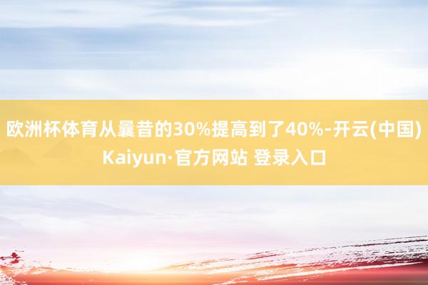 欧洲杯体育从曩昔的30%提高到了40%-开云(中国)Kaiyun·官方网站 登录入口