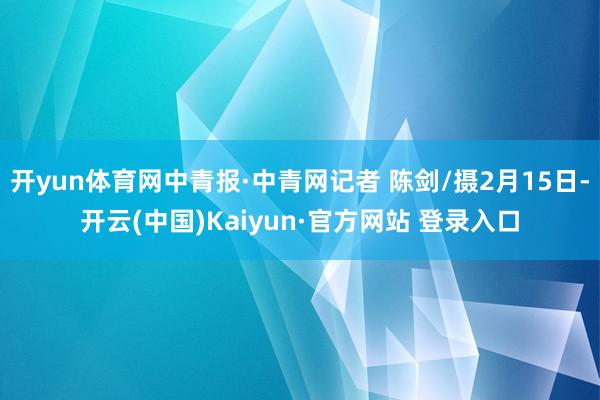 开yun体育网中青报·中青网记者 陈剑/摄2月15日-开云(中国)Kaiyun·官方网站 登录入口