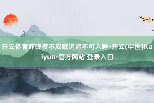 开云体育昨晚夜不成眠迟迟不可入睡-开云(中国)Kaiyun·官方网站 登录入口