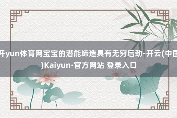 开yun体育网宝宝的潜能缔造具有无穷后劲-开云(中国)Kaiyun·官方网站 登录入口