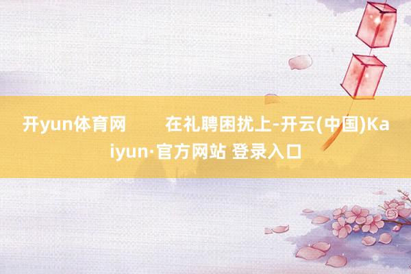 开yun体育网        在礼聘困扰上-开云(中国)Kaiyun·官方网站 登录入口