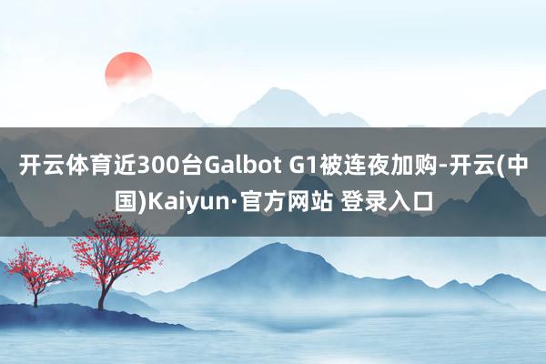 开云体育近300台Galbot G1被连夜加购-开云(中国)Kaiyun·官方网站 登录入口