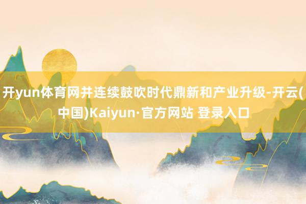开yun体育网并连续鼓吹时代鼎新和产业升级-开云(中国)Kaiyun·官方网站 登录入口