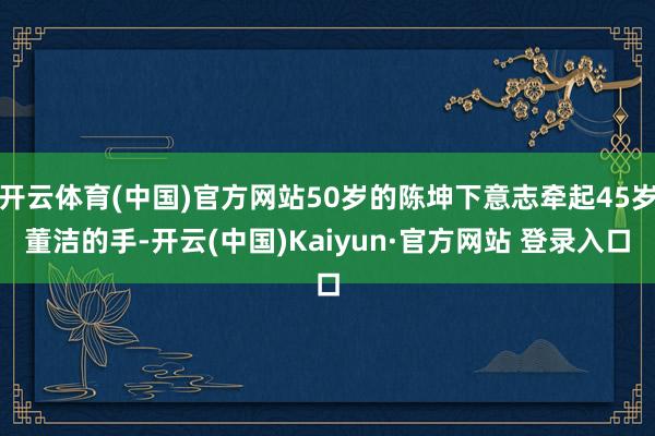 开云体育(中国)官方网站50岁的陈坤下意志牵起45岁董洁的手-开云(中国)Kaiyun·官方网站 登录入口