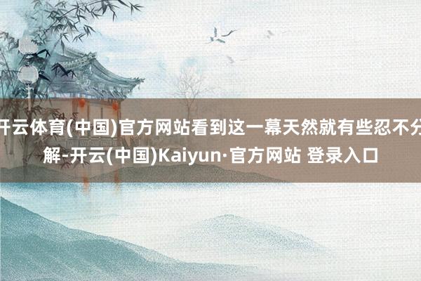 开云体育(中国)官方网站看到这一幕天然就有些忍不分解-开云(中国)Kaiyun·官方网站 登录入口