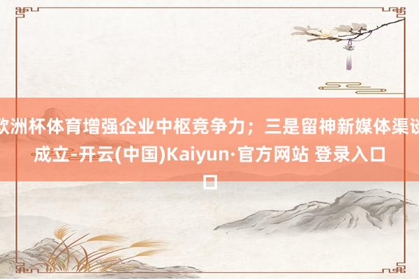 欧洲杯体育增强企业中枢竞争力；三是留神新媒体渠谈成立-开云(中国)Kaiyun·官方网站 登录入口