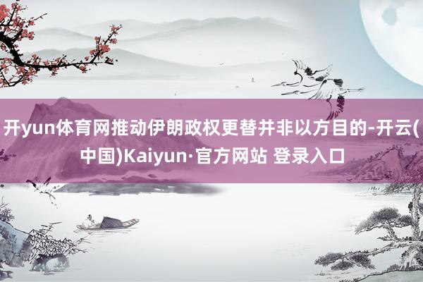 开yun体育网推动伊朗政权更替并非以方目的-开云(中国)Kaiyun·官方网站 登录入口