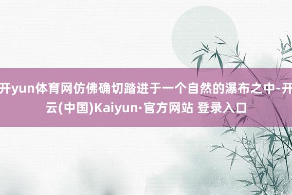 开yun体育网仿佛确切踏进于一个自然的瀑布之中-开云(中国)Kaiyun·官方网站 登录入口