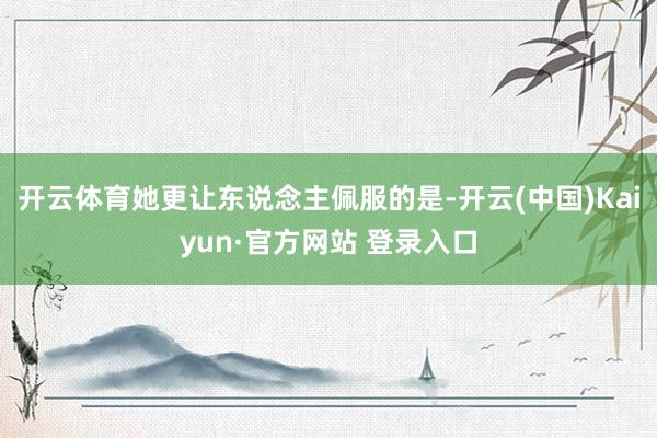 开云体育她更让东说念主佩服的是-开云(中国)Kaiyun·官方网站 登录入口