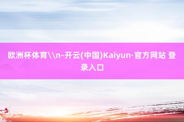 欧洲杯体育\n-开云(中国)Kaiyun·官方网站 登录入口