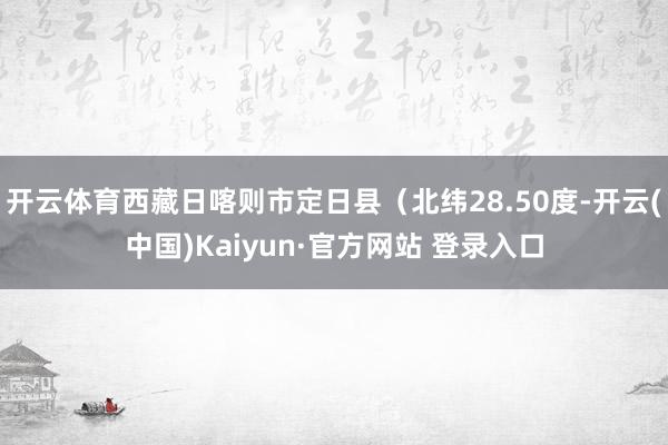 开云体育西藏日喀则市定日县(北纬28.50度-开云(中国)Kaiyun·官方网站 登录入口