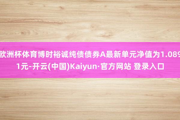 欧洲杯体育博时裕诚纯债债券A最新单元净值为1.0891元-开云(中国)Kaiyun·官方网站 登录入口