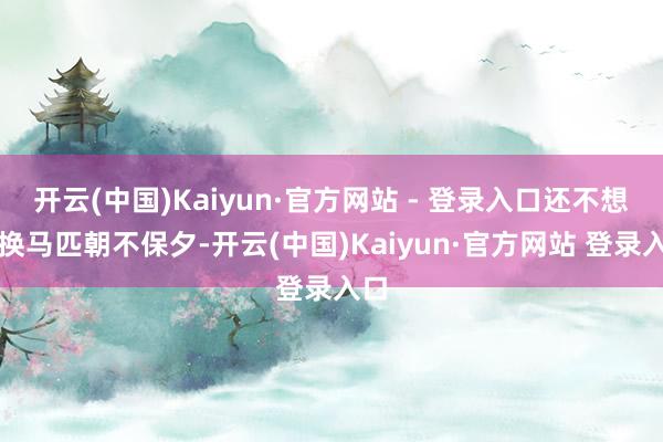 开云(中国)Kaiyun·官方网站 - 登录入口还不想更换马匹朝不保夕-开云(中国)Kaiyun·官方网站 登录入口
