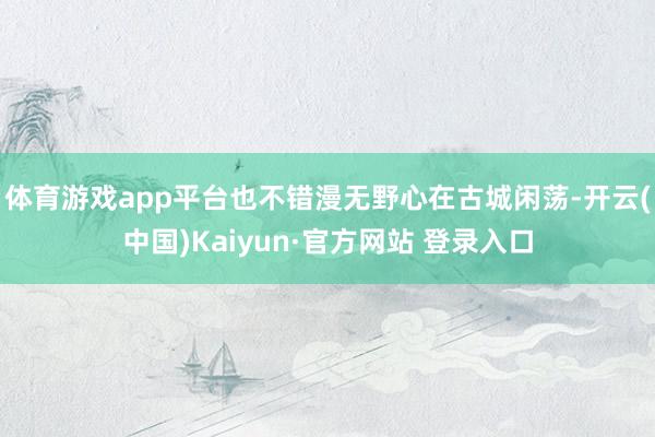 体育游戏app平台也不错漫无野心在古城闲荡-开云(中国)Kaiyun·官方网站 登录入口