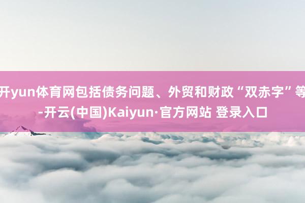 开yun体育网包括债务问题、外贸和财政“双赤字”等-开云(中国)Kaiyun·官方网站 登录入口