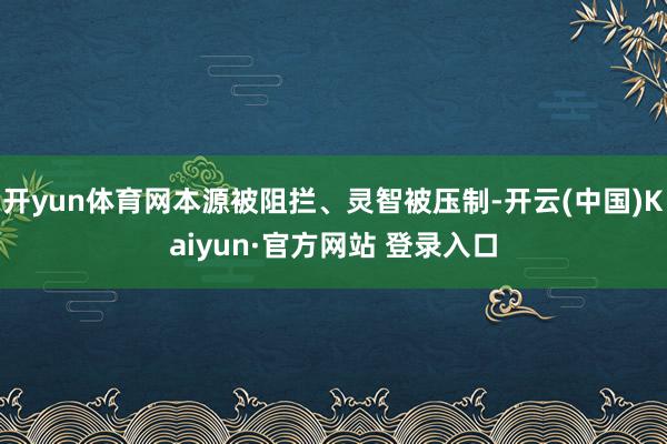 开yun体育网本源被阻拦、灵智被压制-开云(中国)Kaiyun·官方网站 登录入口