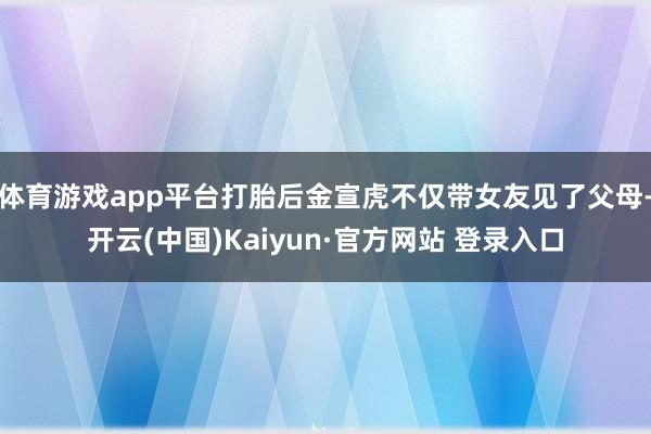 体育游戏app平台打胎后金宣虎不仅带女友见了父母-开云(中国)Kaiyun·官方网站 登录入口