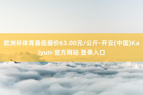 欧洲杯体育最低报价63.00元/公斤-开云(中国)Kaiyun·官方网站 登录入口