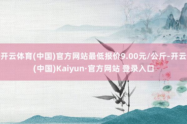 开云体育(中国)官方网站最低报价9.00元/公斤-开云(中国)Kaiyun·官方网站 登录入口