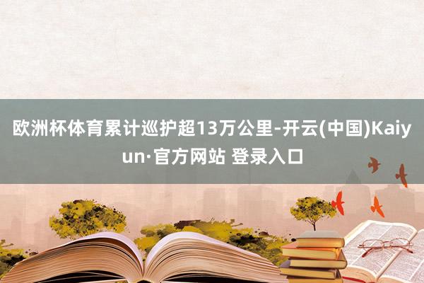 欧洲杯体育累计巡护超13万公里-开云(中国)Kaiyun·官方网站 登录入口
