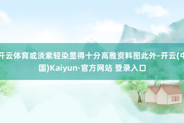 开云体育或淡紫轻染显得十分高雅资料图此外-开云(中国)Kaiyun·官方网站 登录入口