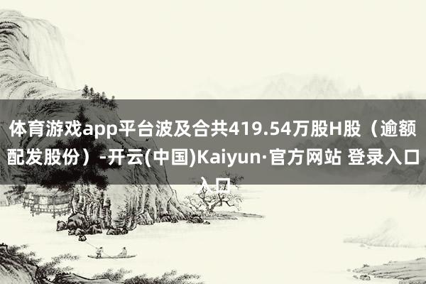 体育游戏app平台波及合共419.54万股H股(逾额配发股份)-开云(中国)Kaiyun·官方网站 登录入口