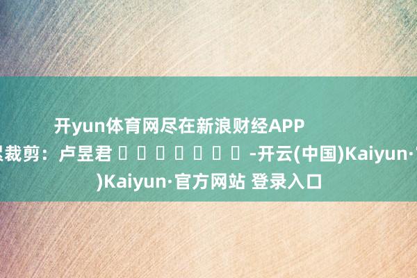 开yun体育网尽在新浪财经APP 连累裁剪:卢昱君 -开云(中国)Kaiyun·官方网站 登录入口