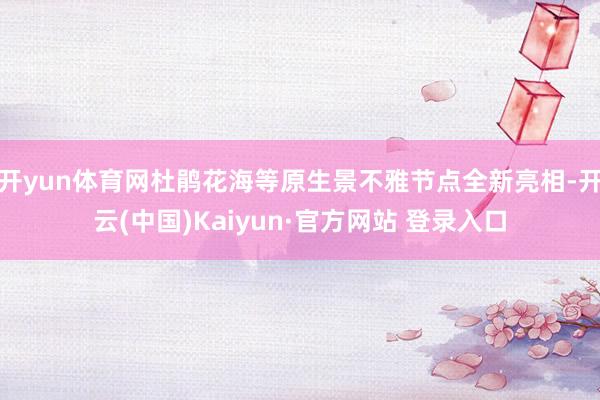 开yun体育网杜鹃花海等原生景不雅节点全新亮相-开云(中国)Kaiyun·官方网站 登录入口
