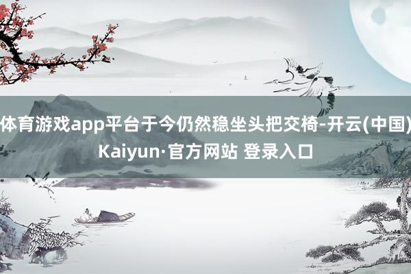 体育游戏app平台于今仍然稳坐头把交椅-开云(中国)Kaiyun·官方网站 登录入口