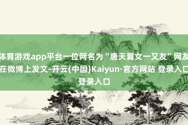 体育游戏app平台一位网名为“唐天翼女一又友”网友在微博上发文-开云(中国)Kaiyun·官方网站 登录入口