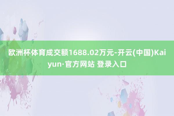 欧洲杯体育成交额1688.02万元-开云(中国)Kaiyun·官方网站 登录入口