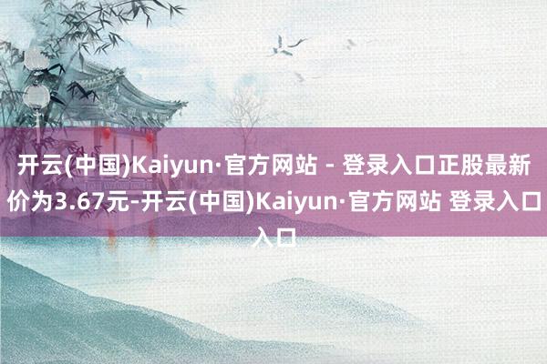 开云(中国)Kaiyun·官方网站 - 登录入口正股最新价为3.67元-开云(中国)Kaiyun·官方网站 登录入口
