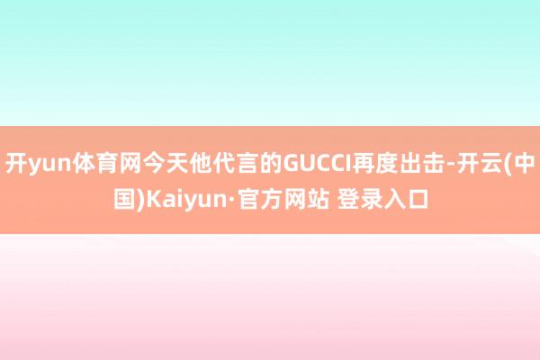 开yun体育网今天他代言的GUCCI再度出击-开云(中国)Kaiyun·官方网站 登录入口