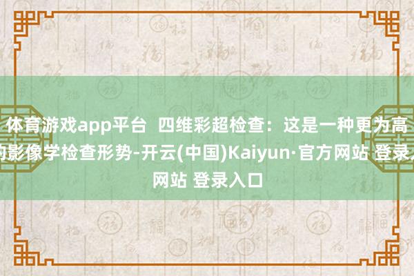 体育游戏app平台 四维彩超检查:这是一种更为高档的影像学检查形势-开云(中国)Kaiyun·官方网站 登录入口
