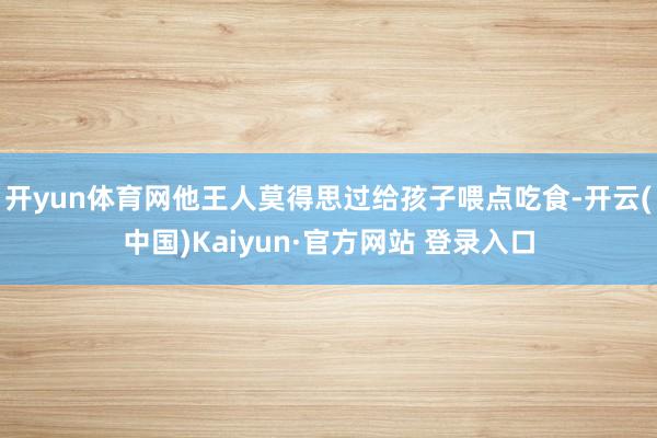 开yun体育网他王人莫得思过给孩子喂点吃食-开云(中国)Kaiyun·官方网站 登录入口