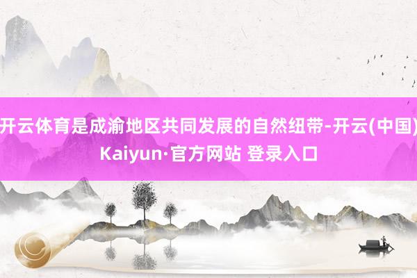 开云体育是成渝地区共同发展的自然纽带-开云(中国)Kaiyun·官方网站 登录入口